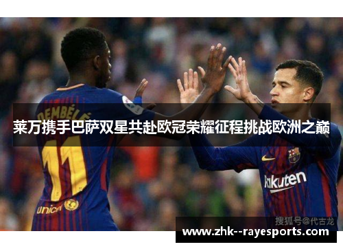 莱万携手巴萨双星共赴欧冠荣耀征程挑战欧洲之巅
