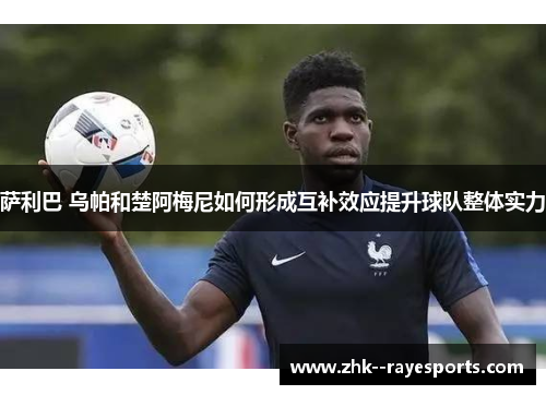 萨利巴 乌帕和楚阿梅尼如何形成互补效应提升球队整体实力 萨利巴 乌帕和楚阿梅尼如何形成互补效应提升球队整体实力