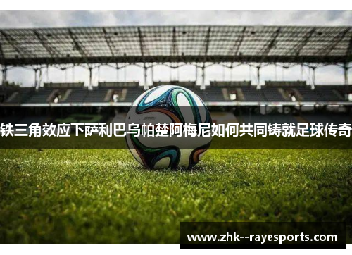 铁三角效应下萨利巴乌帕楚阿梅尼如何共同铸就足球传奇 铁三角效应下萨利巴乌帕楚阿梅尼如何共同铸就足球传奇
