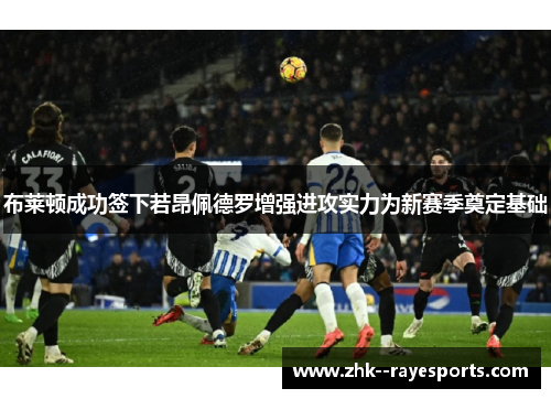 布莱顿成功签下若昂佩德罗增强进攻实力为新赛季奠定基础